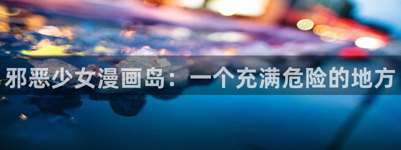 羞羞漫画汗汗漫画网：邪恶少女漫画岛：一个充满危险的地方
